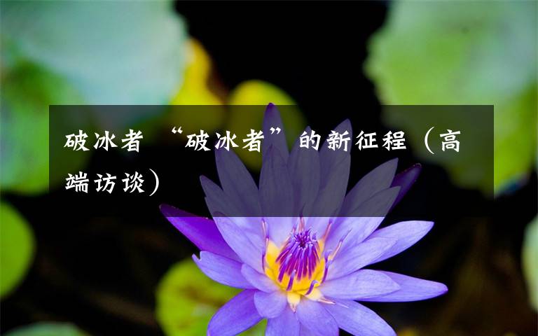 破冰者 “破冰者”的新征程（高端访谈）