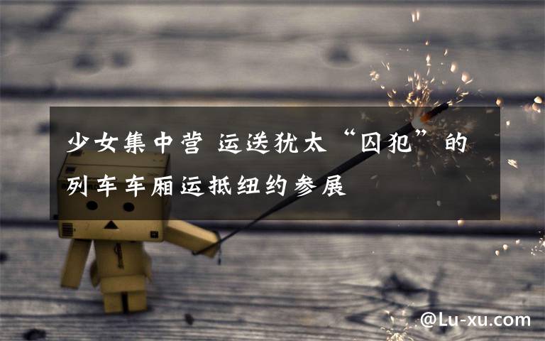 少女集中营 运送犹太“囚犯”的列车车厢运抵纽约参展