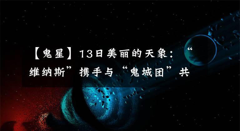 【鬼星】13日美丽的天象:“维纳斯”携手与“鬼城团”共舞天空