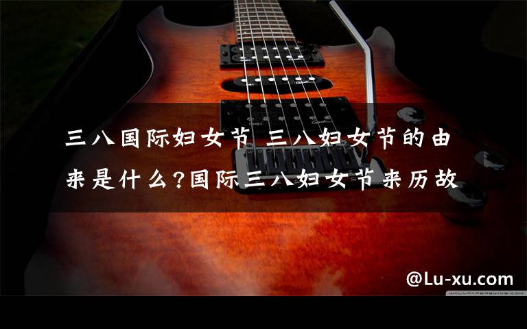 三八国际妇女节 三八妇女节的由来是什么?国际三八妇女节来历故事及意义介绍