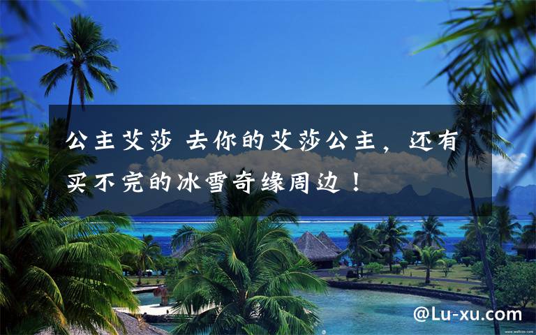 公主艾莎 去你的艾莎公主,还有买不完的冰雪奇缘周边!