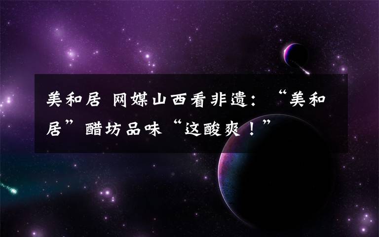 美和居 网媒山西看非遗:“美和居”醋坊品味“这酸爽!”