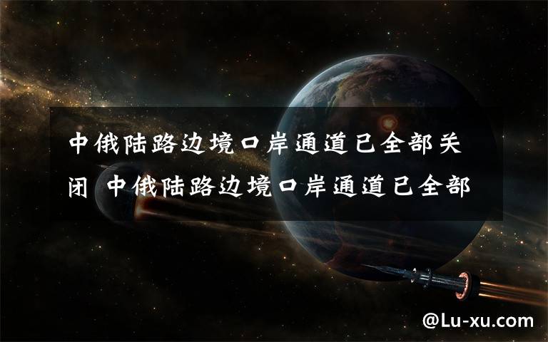 中俄陆路边境口岸通道已全部关闭 中俄陆路边境口岸通道已全部关闭 遇有紧急、特殊情况请联系使馆