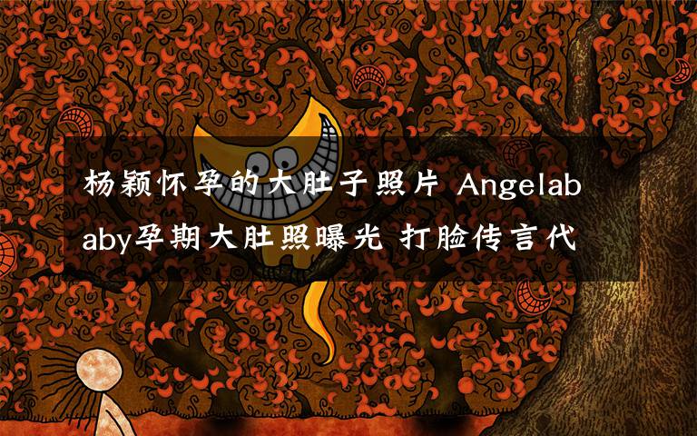 杨颖怀孕的大肚子照片 Angelababy孕期大肚照曝光 打脸传言代孕生子的卓伟
