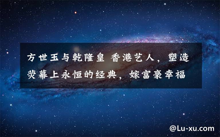 方世玉与乾隆皇 香港艺人,塑造荧幕上永恒的经典,嫁富豪幸福,却被关之琳坑惨了