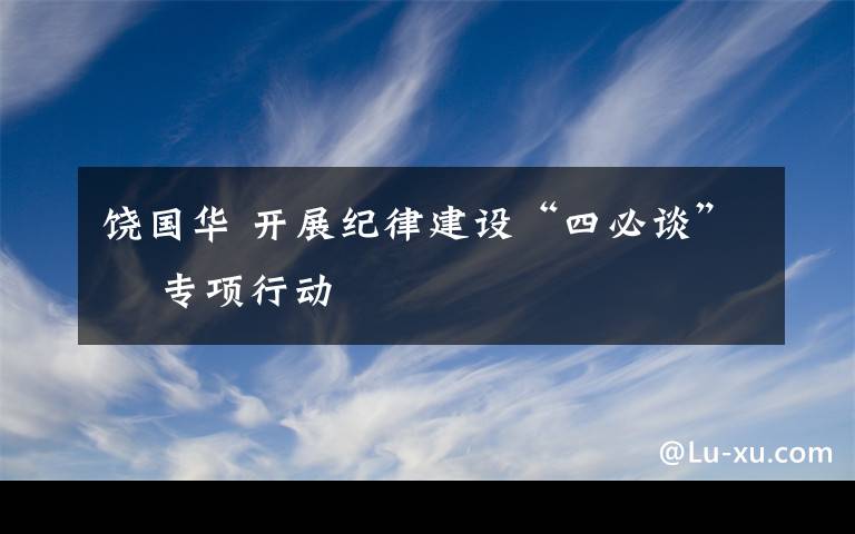 饶国华 开展纪律建设“四必谈”    专项行动