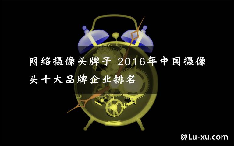 网络摄像头牌子 2016年中国摄像头十大品牌企业排名