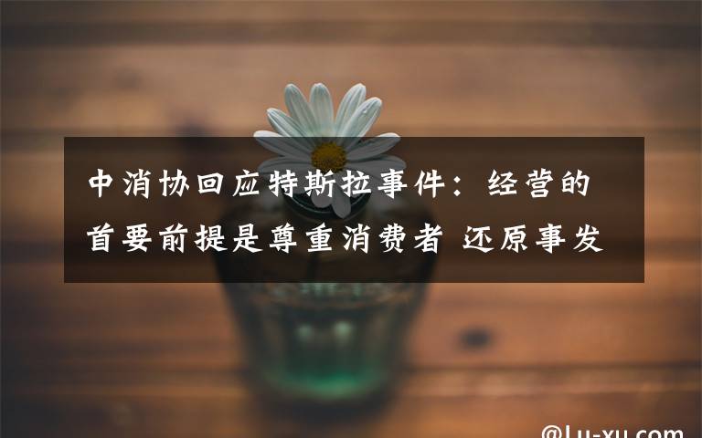 中消协回应特斯拉事件:经营的首要前提是尊重消费者 还原事发经过及背后真相!