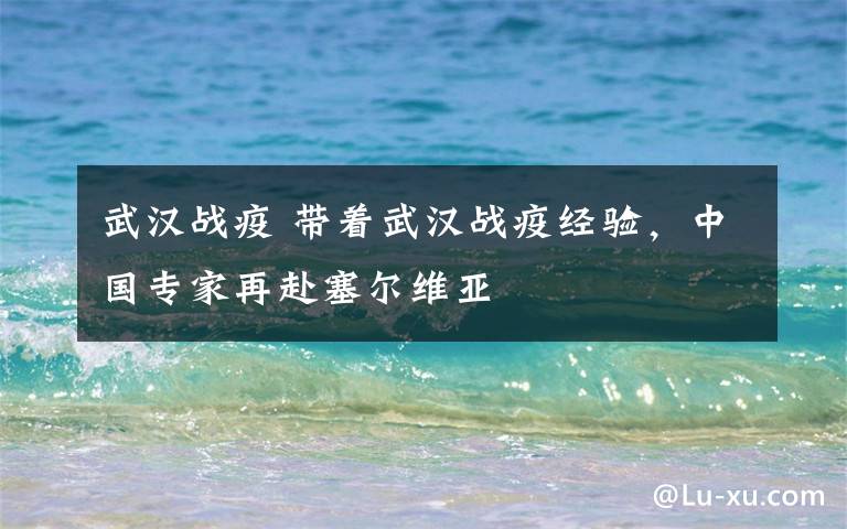 武汉战疫 带着武汉战疫经验,中国专家再赴塞尔维亚