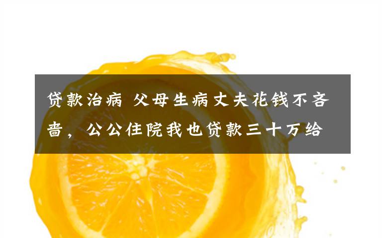 贷款治病 父母生病丈夫花钱不吝啬,公公住院我也贷款三十万给他治病