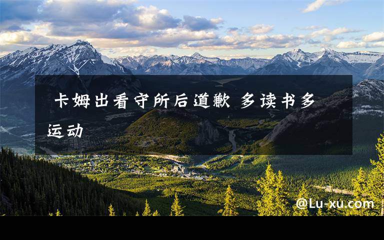  卡姆出看守所后道歉 多读书多运动