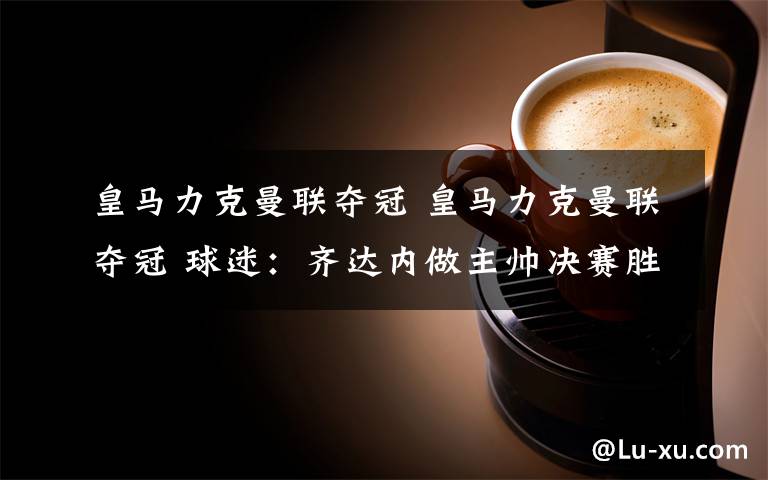 皇马力克曼联夺冠 皇马力克曼联夺冠 球迷：齐达内做主帅决赛胜率有点高