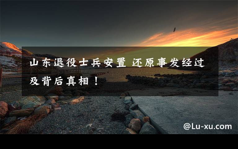 山东退役士兵安置 还原事发经过及背后真相!