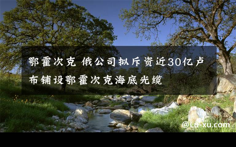 鄂霍次克 俄公司拟斥资近30亿卢布铺设鄂霍次克海底光缆