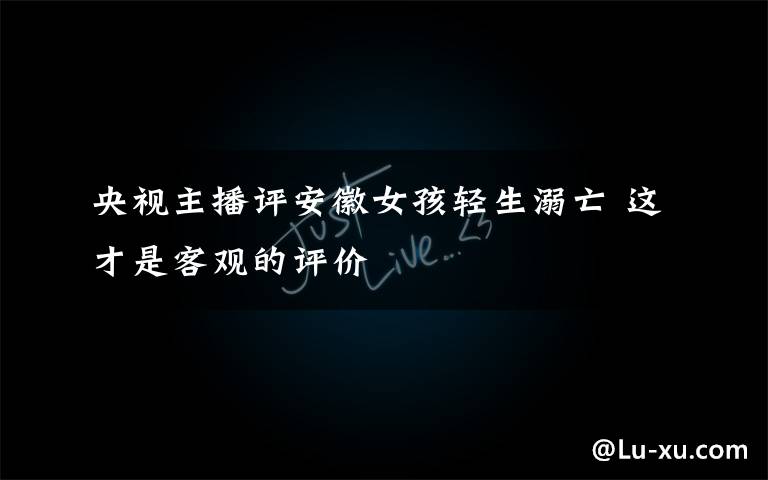 央视主播评安徽女孩轻生溺亡 这才是客观的评价