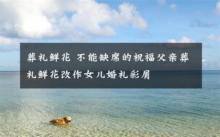 葬礼鲜花 不能缺席的祝福父亲葬礼鲜花改作女儿婚礼彩屑