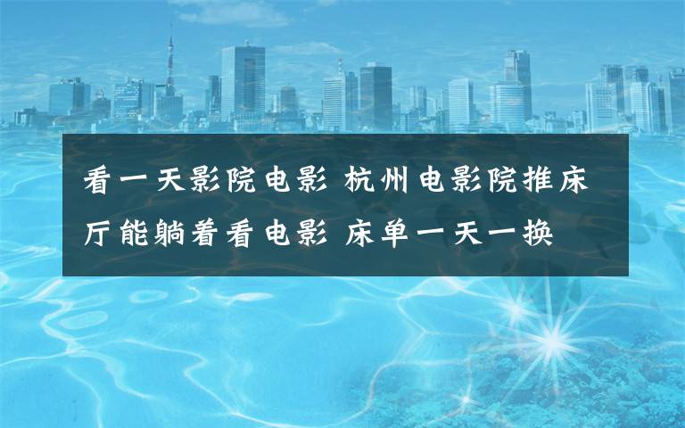 看一天影院电影 杭州电影院推床厅能躺着看电影 床单一天一换