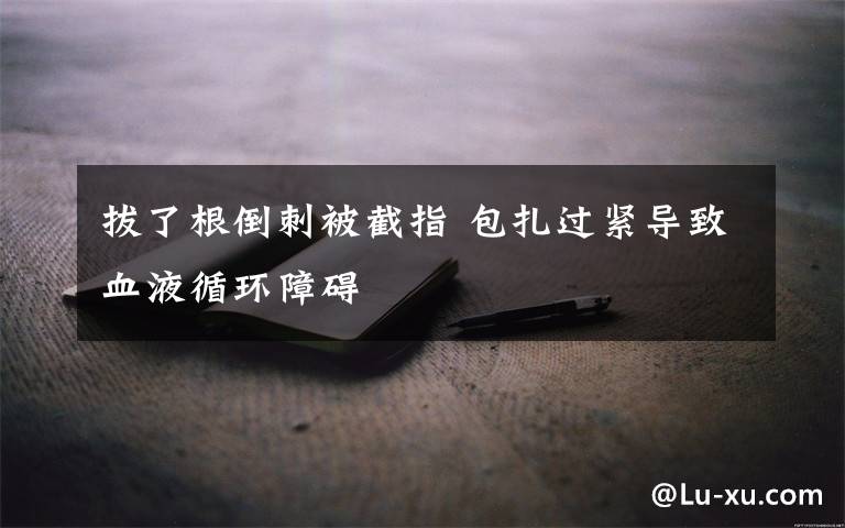 拔了根倒刺被截指 包扎过紧导致血液循环障碍