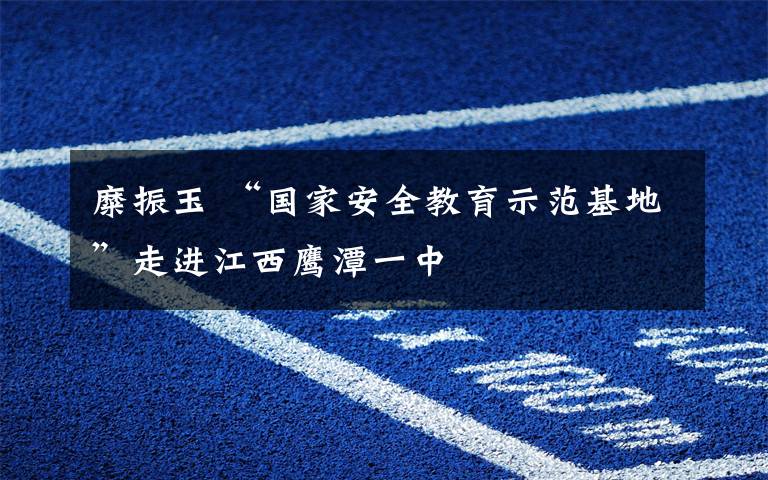糜振玉 “国家安全教育示范基地”走进江西鹰潭一中