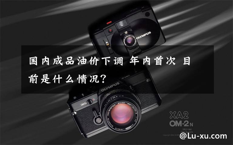 国内成品油价下调 年内首次 目前是什么情况?