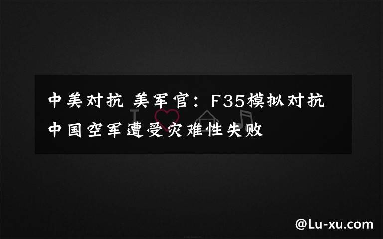 中美对抗 美军官:F35模拟对抗中国空军遭受灾难性失败