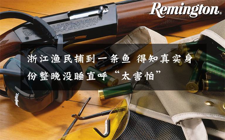 浙江渔民捕到一条鱼 得知真实身份整晚没睡直呼“太害怕”