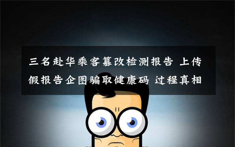三名赴华乘客篡改检测报告 上传假报告企图骗取健康码 过程真相详细揭秘！