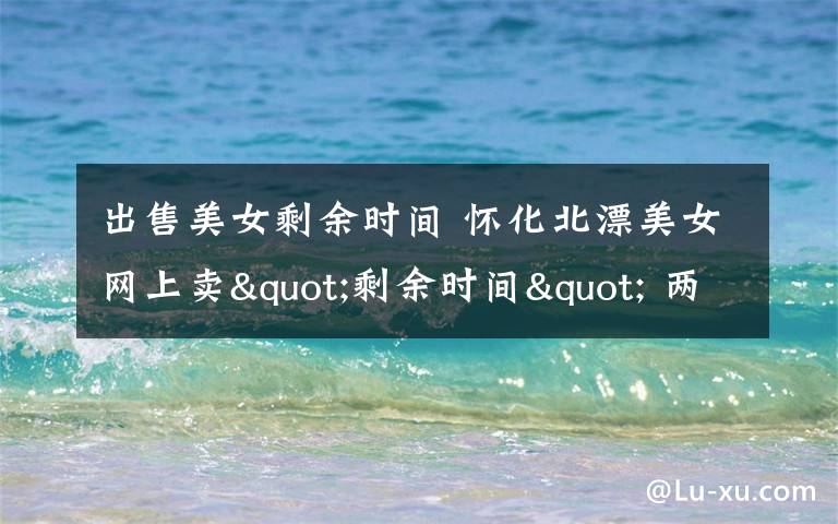 出售美女剩余时间 怀化北漂美女网上卖"剩余时间" 两月挣3000元