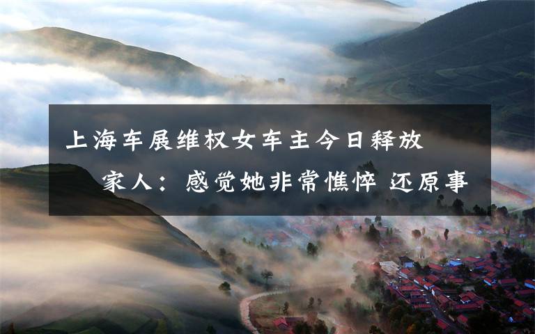 上海车展维权女车主今日释放   家人:感觉她非常憔悴 还原事发经过及背后原因!