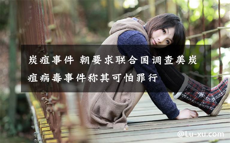 炭疽事件 朝要求联合国调查美炭疽病毒事件称其可怕罪行