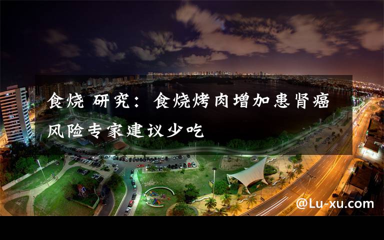 食烧 研究:食烧烤肉增加患肾癌风险专家建议少吃