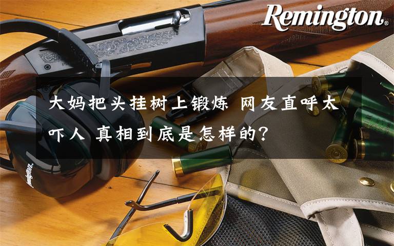 大妈把头挂树上锻炼 网友直呼太吓人 真相到底是怎样的?