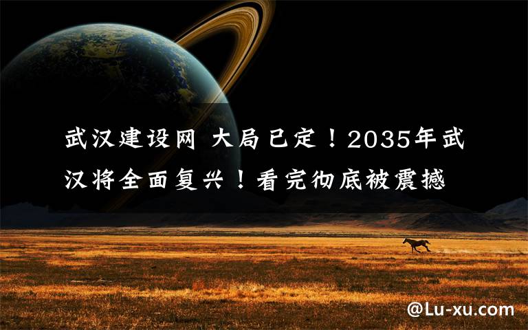 武汉建设网 大局已定!2035年武汉将全面复兴!看完彻底被震撼!