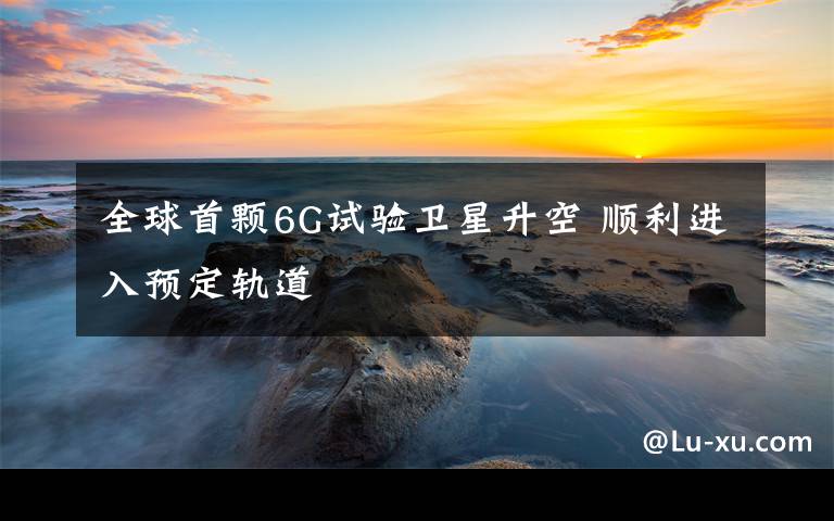 全球首颗6G试验卫星升空 顺利进入预定轨道
