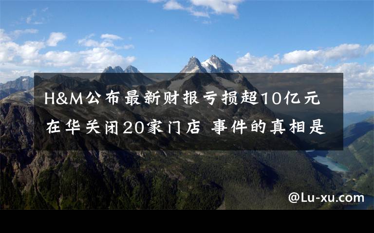 H&M公布最新财报亏损超10亿元 在华关闭20家门店 事件的真相是什么？