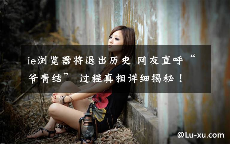 ie浏览器将退出历史 网友直呼“爷青结” 过程真相详细揭秘！