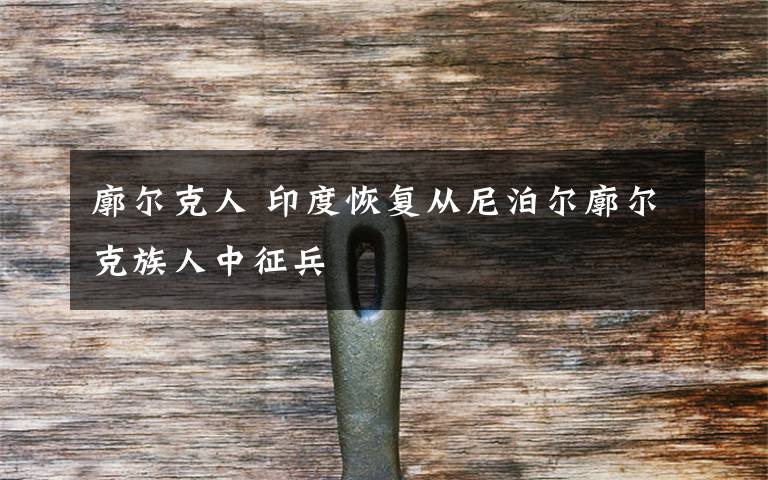 廓尔克人 印度恢复从尼泊尔廓尔克族人中征兵