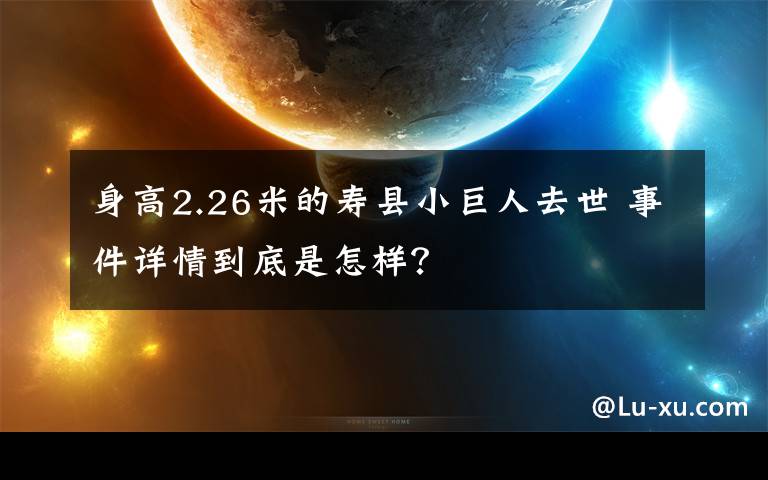 身高2.26米的寿县小巨人去世 事件详情到底是怎样?