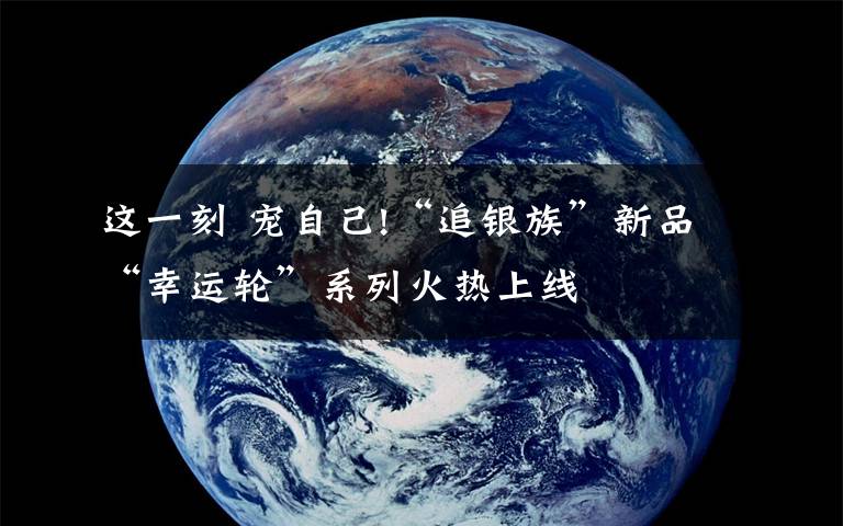 这一刻 宠自己!“追银族”新品“幸运轮”系列火热上线