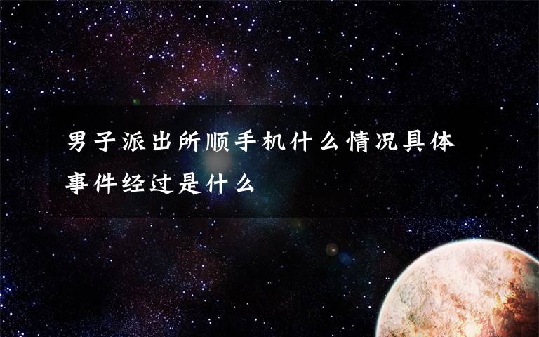 男子派出所顺手机什么情况具体事件经过是什么