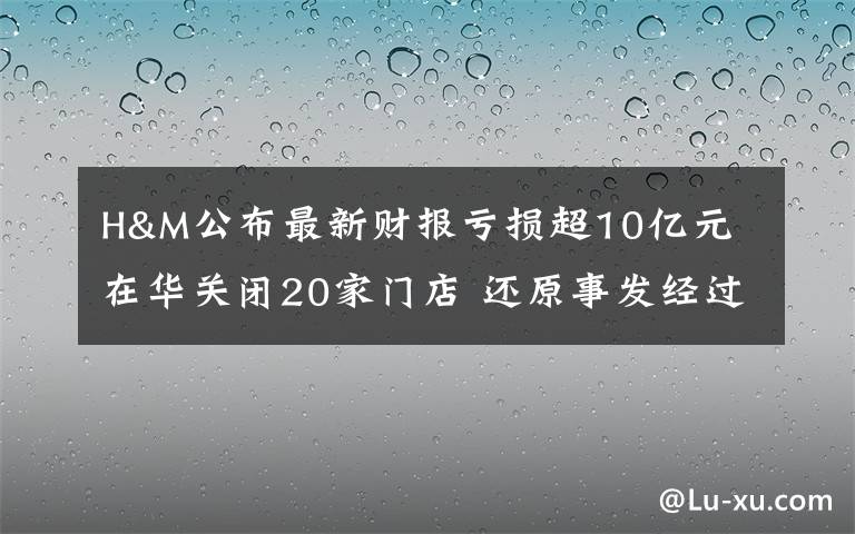 H&M公布最新财报亏损超10亿元 在华关闭20家门店 还原事发经过及背后真相!