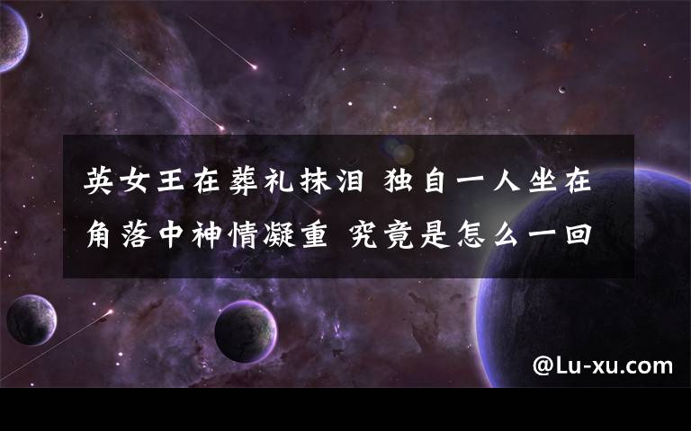 英女王在葬礼抹泪 独自一人坐在角落中神情凝重 究竟是怎么一回事?
