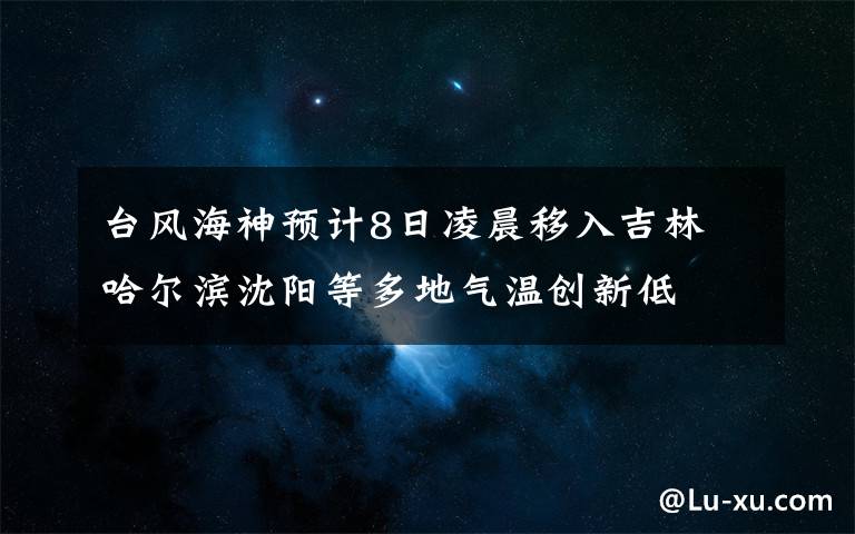 台风海神预计8日凌晨移入吉林 哈尔滨沈阳等多地气温创新低