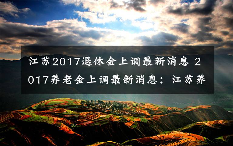 江苏2017退休金上调最新消息 2017养老金上调最新消息:江苏养老金普遍调整方案公布