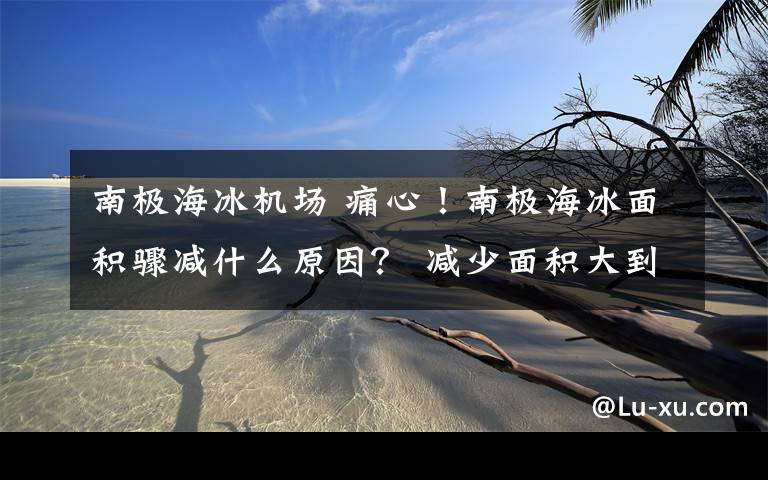 南极海冰机场 痛心!南极海冰面积骤减什么原因? 减少面积大到惊人