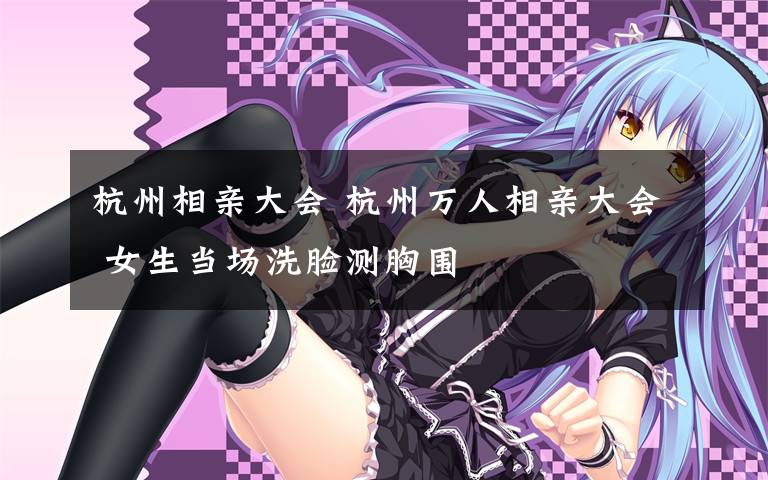 杭州相亲大会 杭州万人相亲大会 女生当场洗脸测胸围