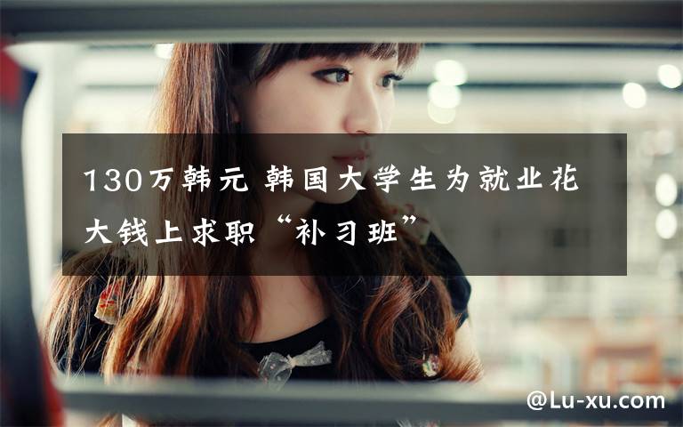 130万韩元 韩国大学生为就业花大钱上求职“补习班”