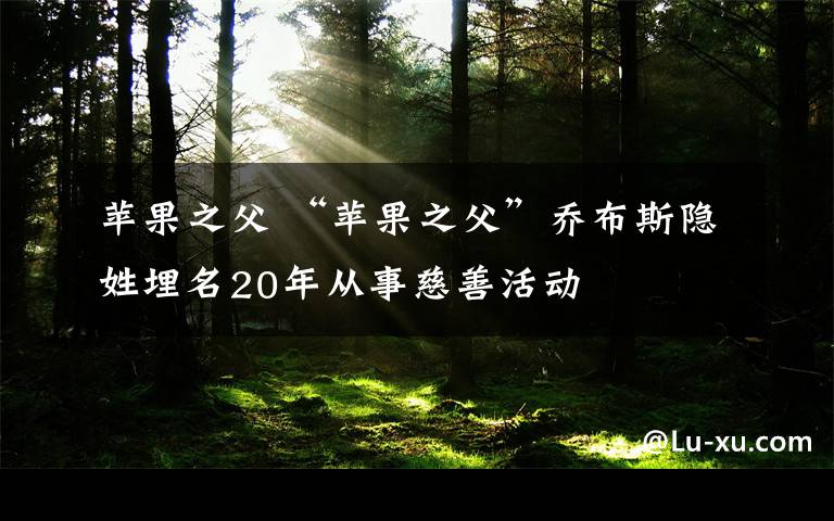 苹果之父 “苹果之父”乔布斯隐姓埋名20年从事慈善活动