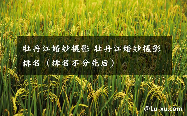 牡丹江婚纱摄影 牡丹江婚纱摄影排名(排名不分先后)