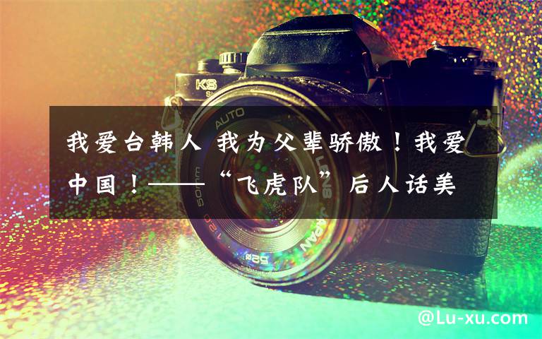 我爱台韩人 我为父辈骄傲!我爱中国!——“飞虎队”后人话美中友谊